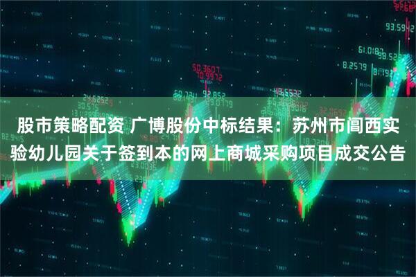 股市策略配资 广博股份中标结果：苏州市阊西实验幼儿园关于签到本的网上商城采购项目成交公告