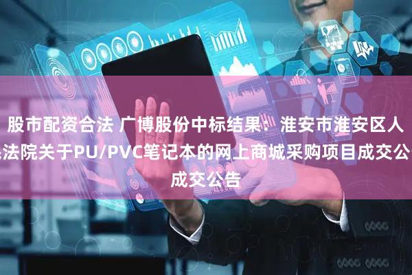 股市配资合法 广博股份中标结果：淮安市淮安区人民法院关于PU/PVC笔记本的网上商城采购项目成交公告