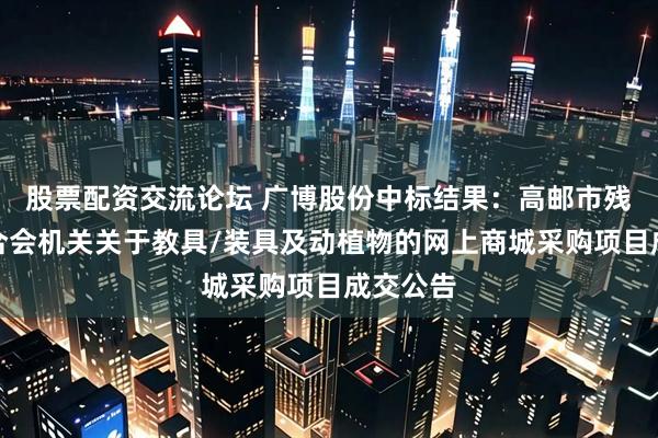 股票配资交流论坛 广博股份中标结果：高邮市残疾人联合会机关关于教具/装具及动植物的网上商城采购项目成交公告