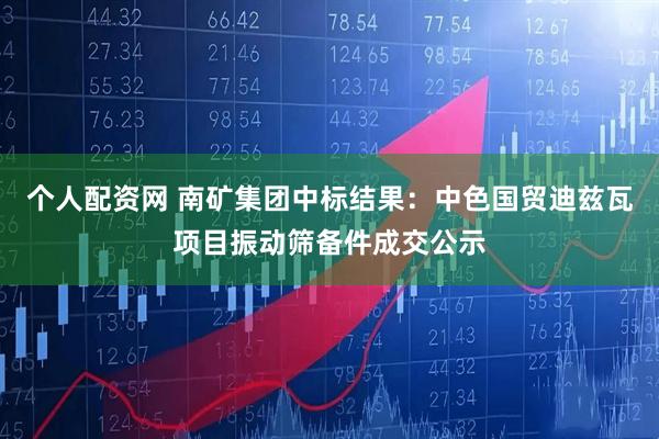 个人配资网 南矿集团中标结果：中色国贸迪兹瓦项目振动筛备件成交公示