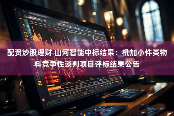 配资炒股理财 山河智能中标结果：机加小件类物料竞争性谈判项目评标结果公告