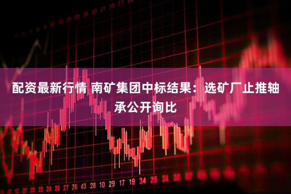 配资最新行情 南矿集团中标结果：选矿厂止推轴承公开询比