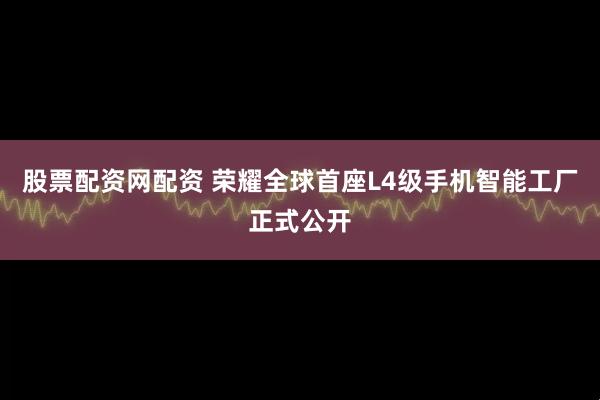 股票配资网配资 荣耀全球首座L4级手机智能工厂正式公开