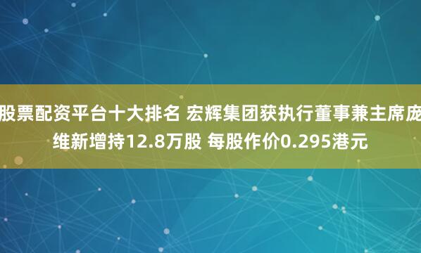 股票配资平台十大排名 宏辉集团获执行董事兼主席庞维新增持12.8万股 每股作价0.295港元