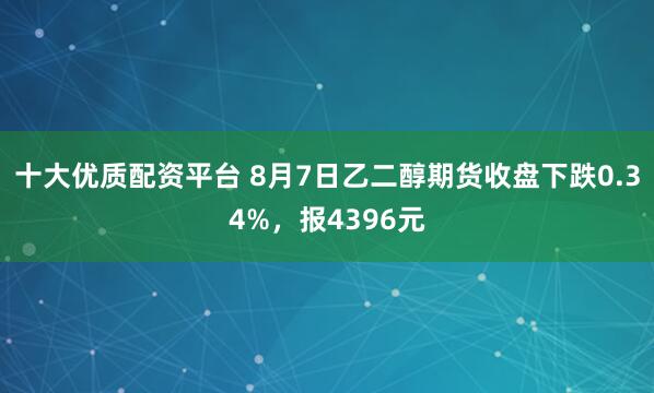 十大优质配资平台 8月7日乙二醇期货收盘下跌0.34%，报4396元