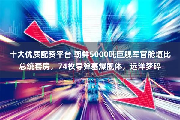 十大优质配资平台 朝鲜5000吨巨舰军官舱堪比总统套房，74枚导弹塞爆舰体，远洋梦碎