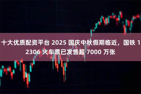 十大优质配资平台 2025 国庆中秋假期临近，国铁 12306 火车票已发售超 7000 万张