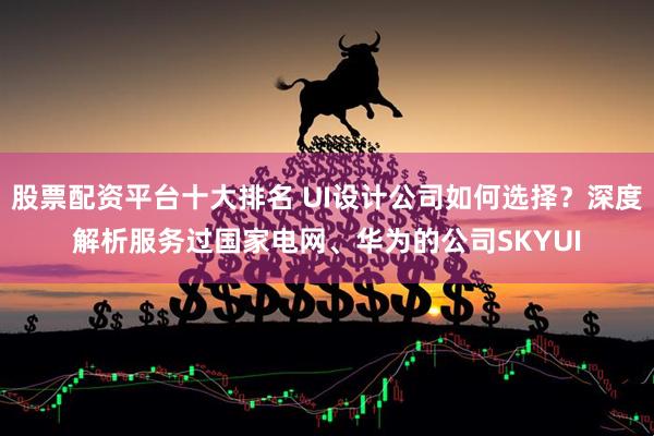 股票配资平台十大排名 UI设计公司如何选择？深度解析服务过国家电网、华为的公司SKYUI