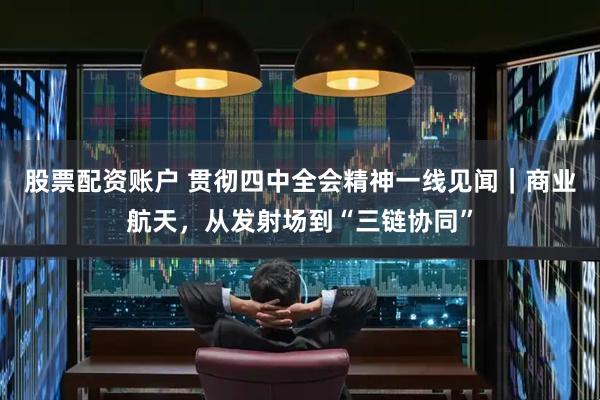 股票配资账户 贯彻四中全会精神一线见闻｜商业航天，从发射场到“三链协同”