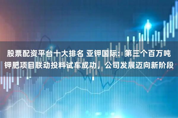 股票配资平台十大排名 亚钾国际：第三个百万吨钾肥项目联动投料试车成功，公司发展迈向新阶段