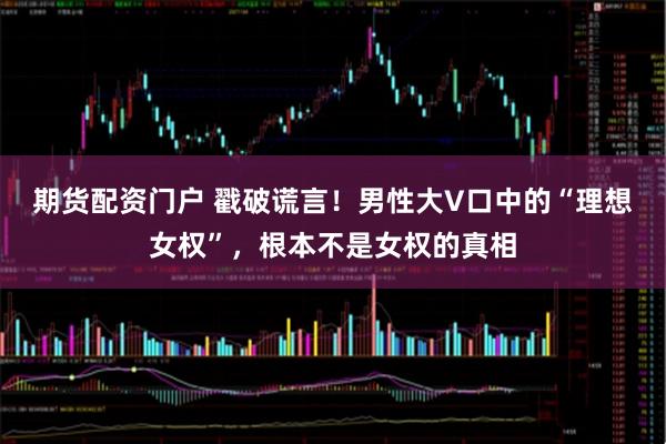 期货配资门户 戳破谎言！男性大V口中的“理想女权”，根本不是女权的真相