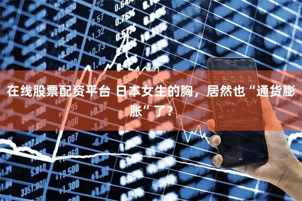 在线股票配资平台 日本女生的胸，居然也“通货膨胀”了？