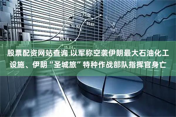 股票配资网站查询 以军称空袭伊朗最大石油化工设施、伊朗“圣城旅”特种作战部队指挥官身亡