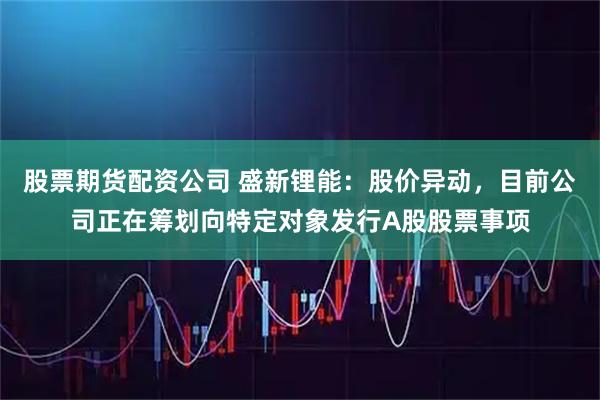 股票期货配资公司 盛新锂能：股价异动，目前公司正在筹划向特定对象发行A股股票事项