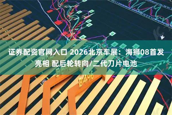 证券配资官网入口 2026北京车展：海狮08首发亮相 配后轮转向/二代刀片电池
