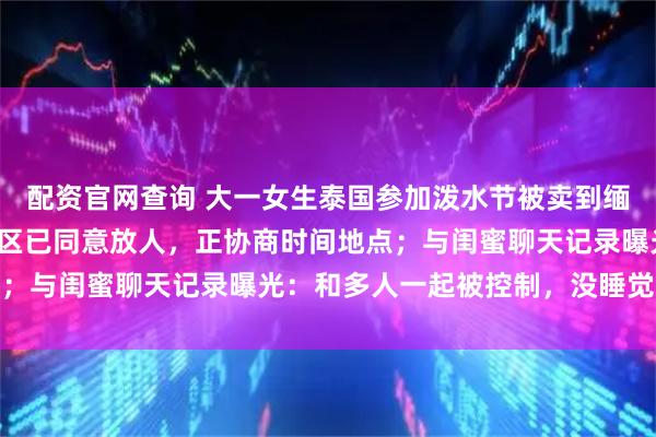 配资官网查询 大一女生泰国参加泼水节被卖到缅甸电诈园区，家属称园区已同意放人，正协商时间地点；与闺蜜聊天记录曝光：和多人一起被控制，没睡觉进食