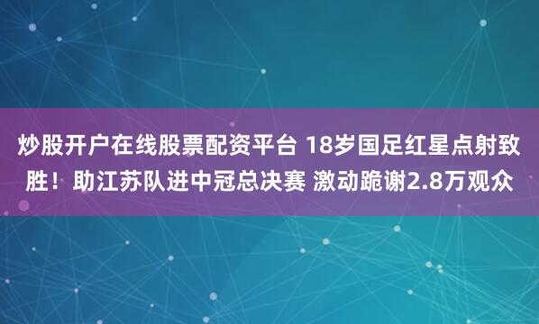 炒股开户在线股票配资平台 18岁国足红星点射致胜！助江苏队进中冠总决赛 激动跪谢2.8万观众