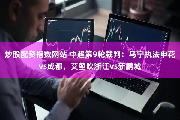 炒股配资指数网站 中超第9轮裁判：马宁执法申花vs成都，艾堃吹浙江vs新鹏城