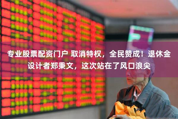 专业股票配资门户 取消特权，全民赞成！退休金设计者郑秉文，这次站在了风口浪尖