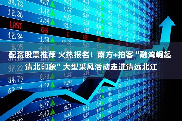 配资股票推荐 火热报名！南方+拍客“融湾崛起 清北印象”大型采风活动走进清远北江