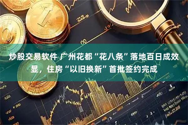 炒股交易软件 广州花都“花八条”落地百日成效显，住房“以旧换新”首批签约完成