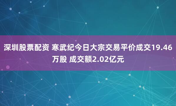 深圳股票配资 寒武纪今日大宗交易平价成交19.46万股 成交额2.02亿元